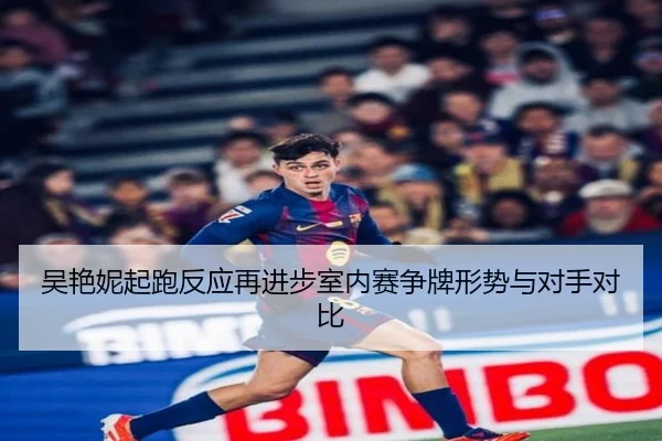 吴艳妮起跑反应再进步室内赛争牌形势与对手对比